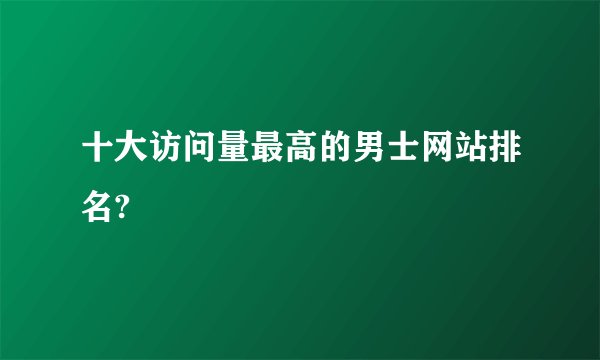 十大访问量最高的男士网站排名?