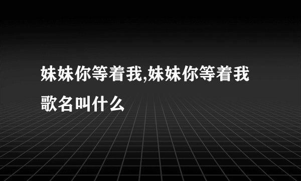 妹妹你等着我,妹妹你等着我歌名叫什么