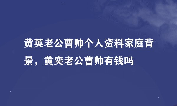 黄英老公曹帅个人资料家庭背景，黄奕老公曹帅有钱吗
