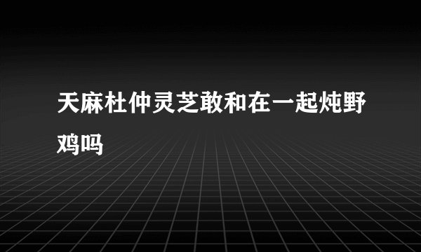 天麻杜仲灵芝敢和在一起炖野鸡吗