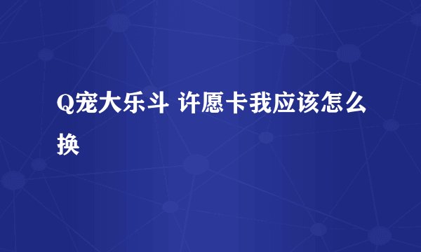 Q宠大乐斗 许愿卡我应该怎么换