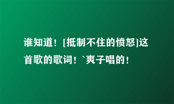 谁知道！[抵制不住的愤怒]这首歌的歌词！`爽子唱的！