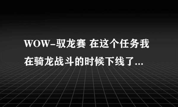 WOW-驭龙赛 在这个任务我在骑龙战斗的时候下线了，上线后就没后续也没办法领到任务，求教啊！