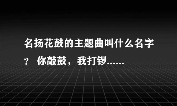 名扬花鼓的主题曲叫什么名字？ 你敲鼓，我打锣..... 速度+ 谢谢