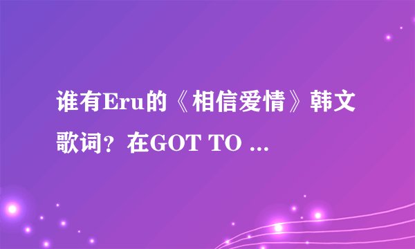 谁有Eru的《相信爱情》韩文歌词？在GOT TO BE这张专辑里的，也是《松药店的儿子们》里的插曲