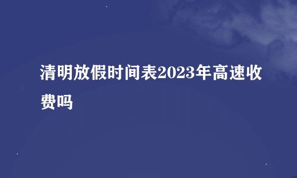 清明放假时间表2023年高速收费吗