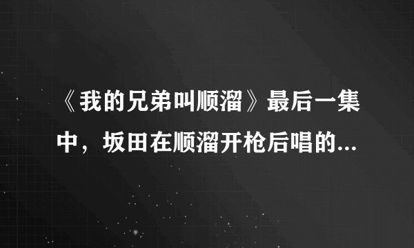 《我的兄弟叫顺溜》最后一集中，坂田在顺溜开枪后唱的歌是什么？？