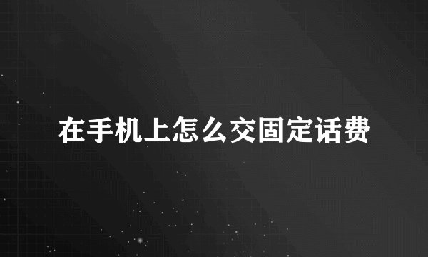 在手机上怎么交固定话费