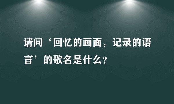 请问‘回忆的画面，记录的语言’的歌名是什么？