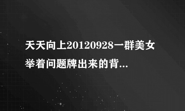天天向上20120928一群美女举着问题牌出来的背景音乐名是？