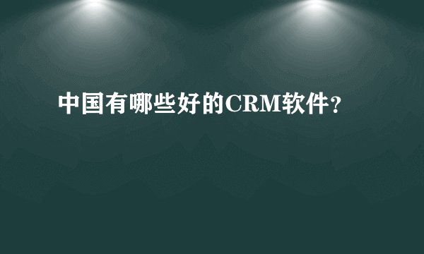 中国有哪些好的CRM软件？