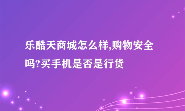 乐酷天商城怎么样,购物安全吗?买手机是否是行货
