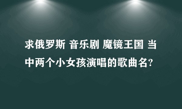 求俄罗斯 音乐剧 魔镜王国 当中两个小女孩演唱的歌曲名?