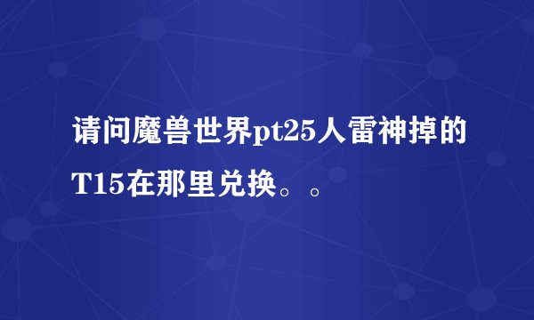 请问魔兽世界pt25人雷神掉的T15在那里兑换。。