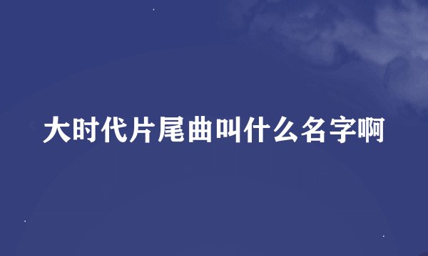 大时代片尾曲叫什么名字啊