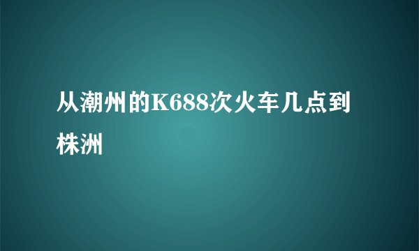 从潮州的K688次火车几点到株洲