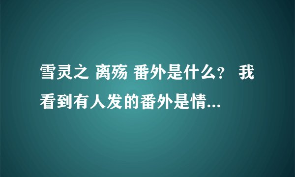 雪灵之 离殇 番外是什么？ 我看到有人发的番外是情牵两世 可有看见番外是什么粽子糖有关的