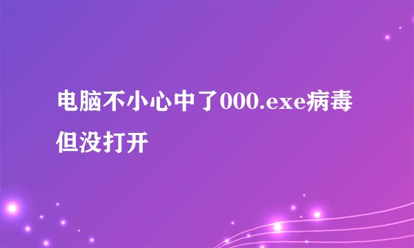 电脑不小心中了000.exe病毒但没打开