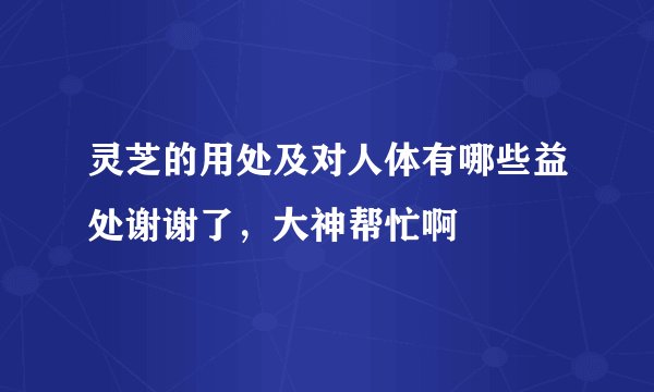 灵芝的用处及对人体有哪些益处谢谢了，大神帮忙啊