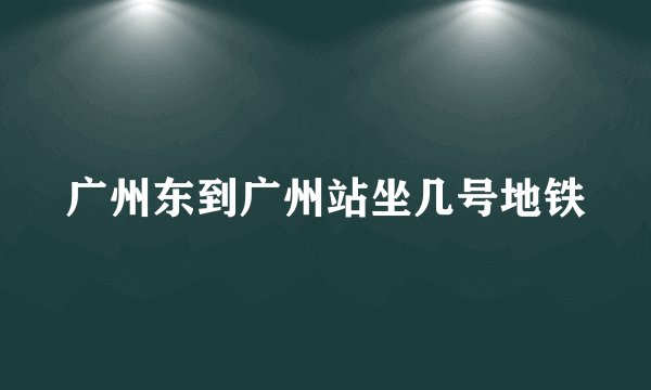 广州东到广州站坐几号地铁