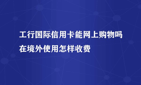工行国际信用卡能网上购物吗在境外使用怎样收费