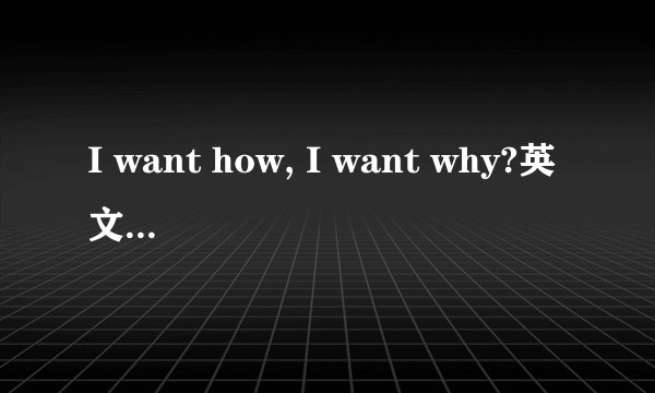 I want how, I want why?英文歌的歌词,请问谁知道