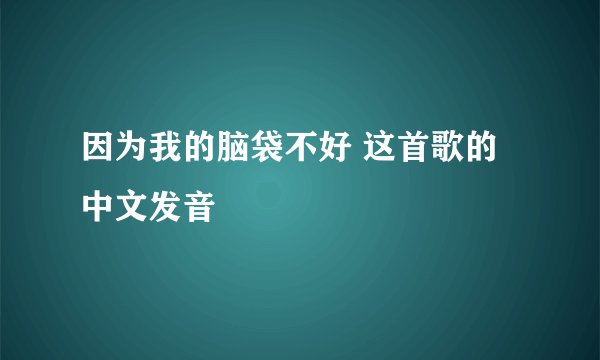 因为我的脑袋不好 这首歌的中文发音