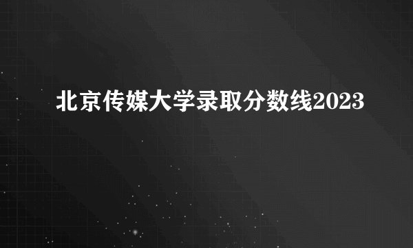 北京传媒大学录取分数线2023