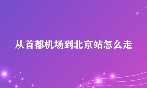 从首都机场到北京站怎么走