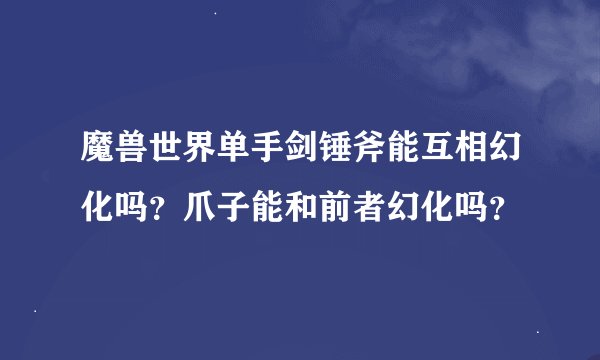魔兽世界单手剑锤斧能互相幻化吗？爪子能和前者幻化吗？