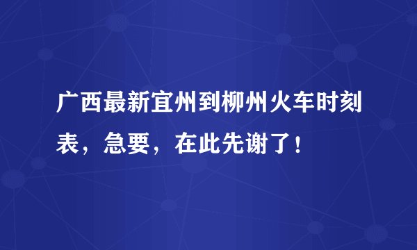 广西最新宜州到柳州火车时刻表,急要,在此先谢了!