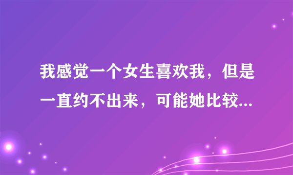 我感觉一个女生喜欢我，但是一直约不出来，可能她比较害羞，怎么办
