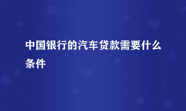 中国银行的汽车贷款需要什么条件