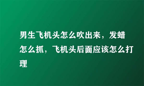 男生飞机头怎么吹出来，发蜡怎么抓，飞机头后面应该怎么打理