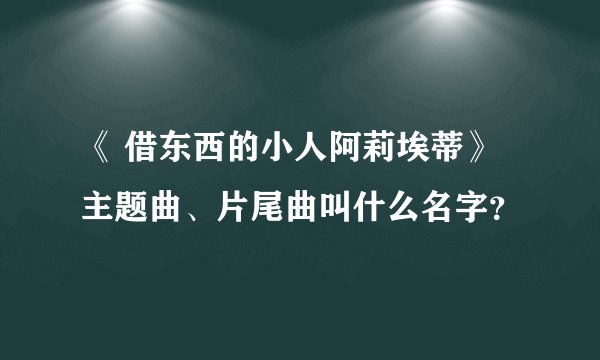 《 借东西的小人阿莉埃蒂》主题曲、片尾曲叫什么名字？
