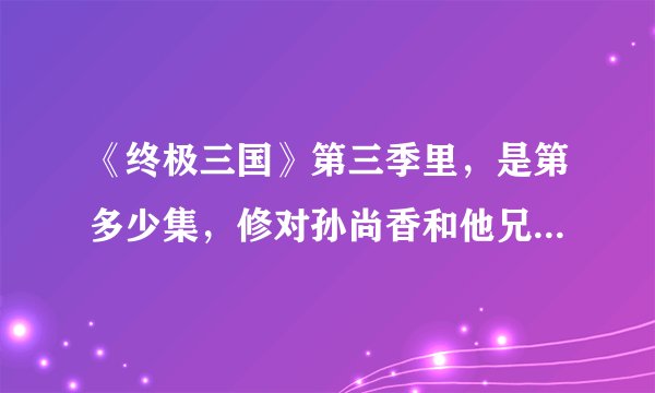《终极三国》第三季里，是第多少集，修对孙尚香和他兄弟们坦白身份呀？？？跪求答案!急!!!!!>_<