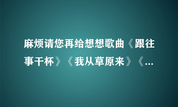 麻烦请您再给想想歌曲《跟往事干杯》《我从草原来》《好运来》得串词 谢谢！