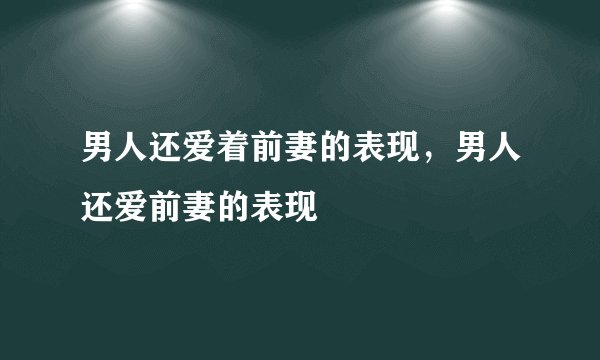 男人还爱着前妻的表现，男人还爱前妻的表现