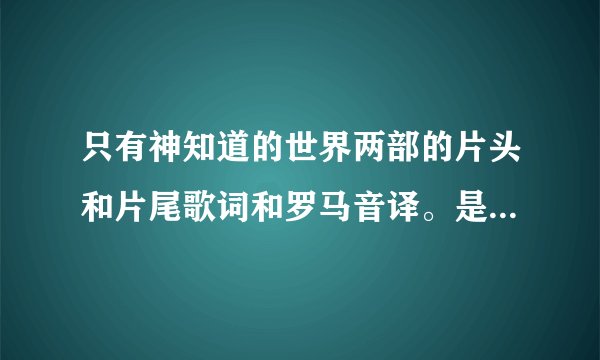 只有神知道的世界两部的片头和片尾歌词和罗马音译。是两部的片头片尾！！两部！！！