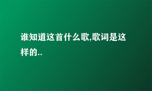 谁知道这首什么歌,歌词是这样的..