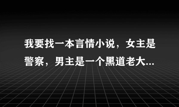 我要找一本言情小说，女主是警察，男主是一个黑道老大，女主是要抓男主的，但是怎么都抓不到，之后发现自