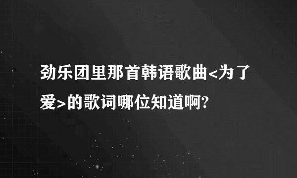 劲乐团里那首韩语歌曲<为了爱>的歌词哪位知道啊?