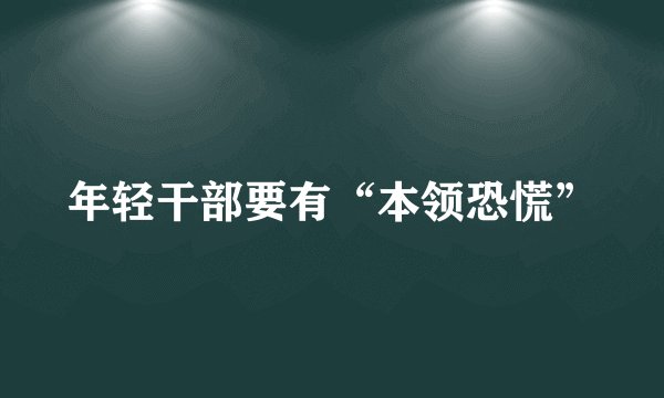 年轻干部要有“本领恐慌”
