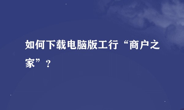 如何下载电脑版工行“商户之家”？