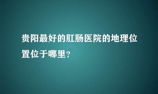 贵阳最好的肛肠医院的地理位置位于哪里？