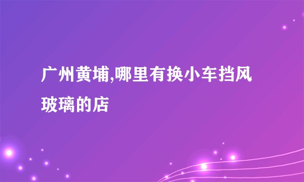 广州黄埔,哪里有换小车挡风玻璃的店