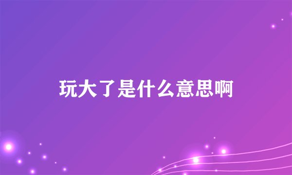 玩大了是什么意思啊