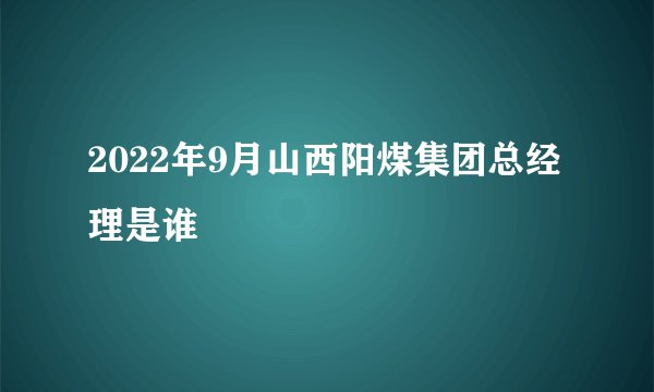 2022年9月山西阳煤集团总经理是谁