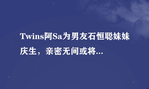 Twins阿Sa为男友石恒聪妹妹庆生，亲密无间或将成豪门阔太