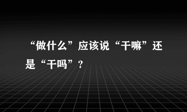 “做什么”应该说“干嘛”还是“干吗”?